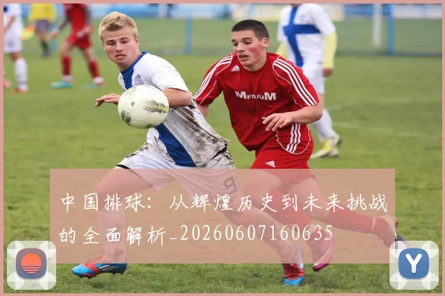 中国排球:从辉煌历史到未来挑战的全面解析_20260607160635