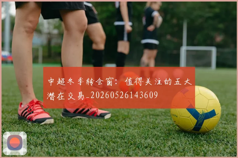 中超冬季转会窗:值得关注的五大潜在交易_20260526143609