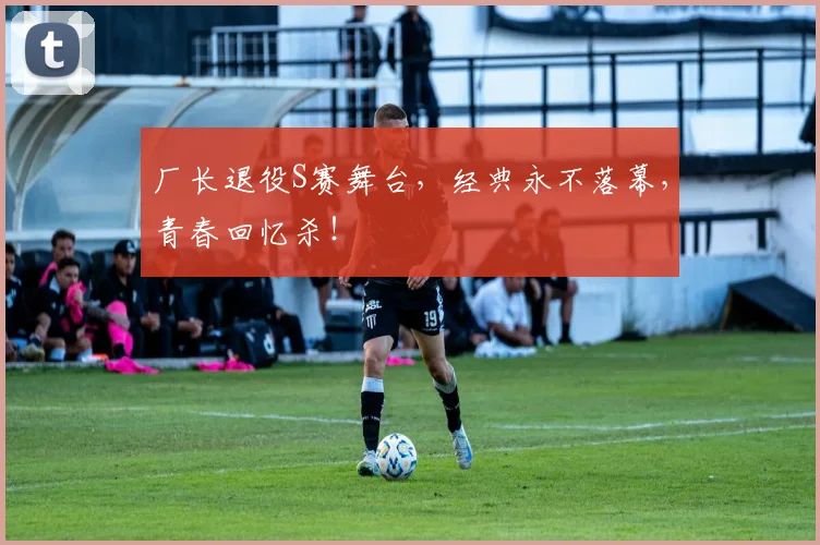 厂长退役S赛舞台,经典永不落幕,青春回忆杀!