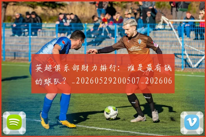 英超俱乐部财力排行：谁是最有钱的球队？_20260529200507_20260610170026
