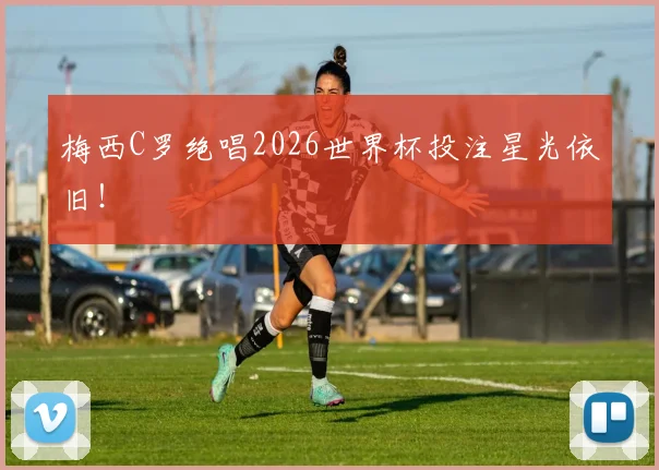 梅西C罗绝唱2026世界杯投注星光依旧！