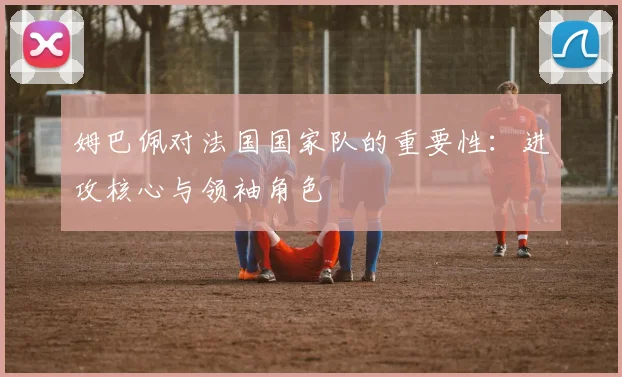 姆巴佩对法国国家队的重要性:进攻核心与领袖角色
