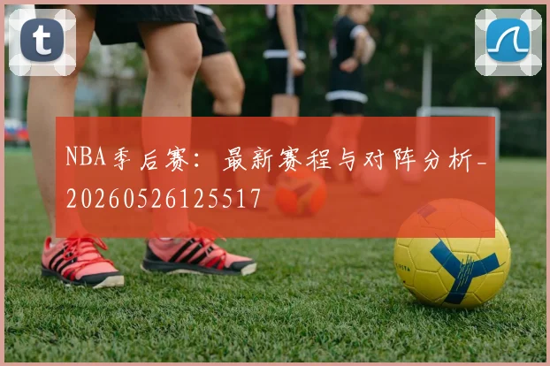 NBA季后赛:最新赛程与对阵分析_20260526125517