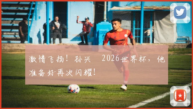 激情飞扬！孙兴慜2026世界杯，他准备好再次闪耀！