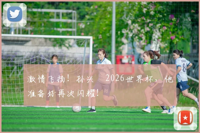 激情飞扬!孙兴慜2026世界杯,他准备好再次闪耀!