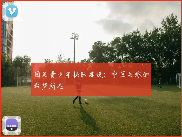 国足青少年梯队建设:中国足球的希望所在