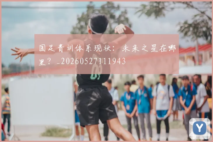 国足青训体系现状：未来之星在哪里？_20260527111943